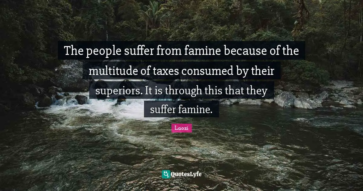 The people suffer from famine because of the multitude of taxes consumed by their superiors. It is through this that they suffer famine.
