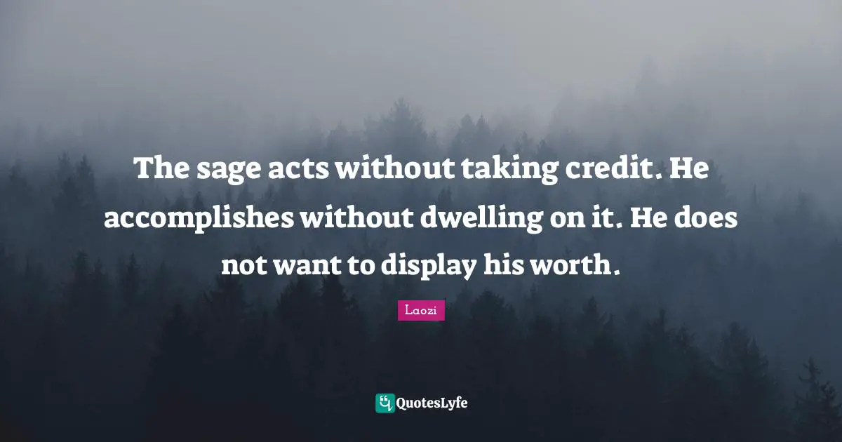 The sage acts without taking credit. He accomplishes without dwelling on it. He does not want to display his worth.