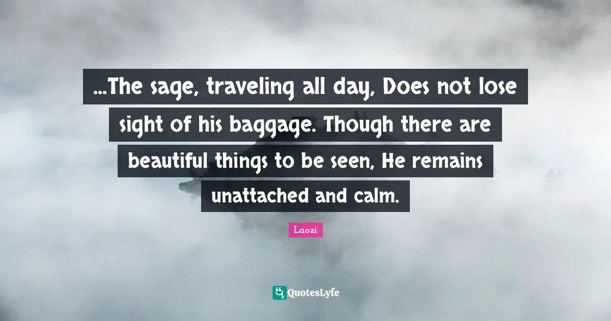 ...The sage, traveling all day, Does not lose sight of his baggage. Though there are beautiful things to be seen, He remains unattached and calm.