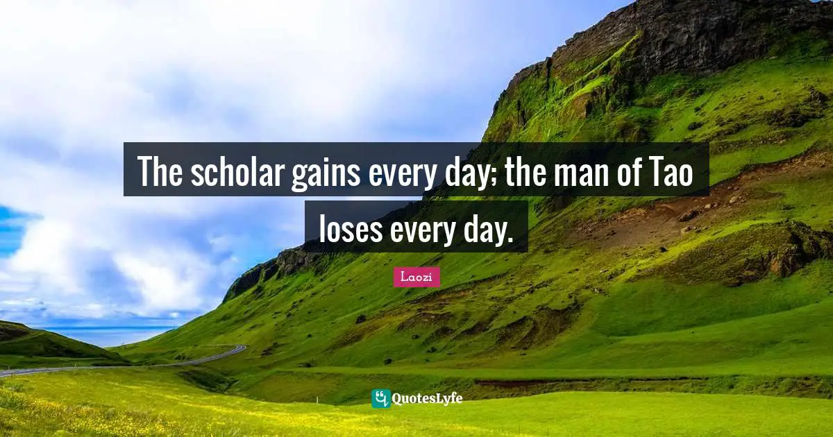 The scholar gains every day; the man of Tao loses every day.