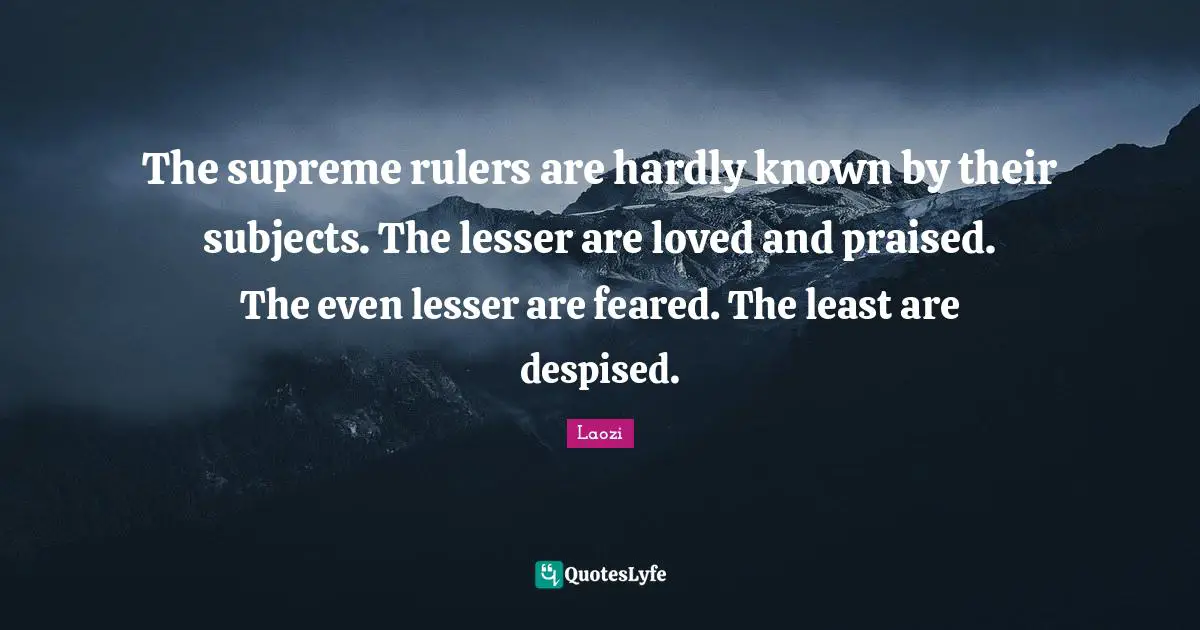 The supreme rulers are hardly known by their subjects. The lesser are loved and praised. The even lesser are feared. The least are despised.