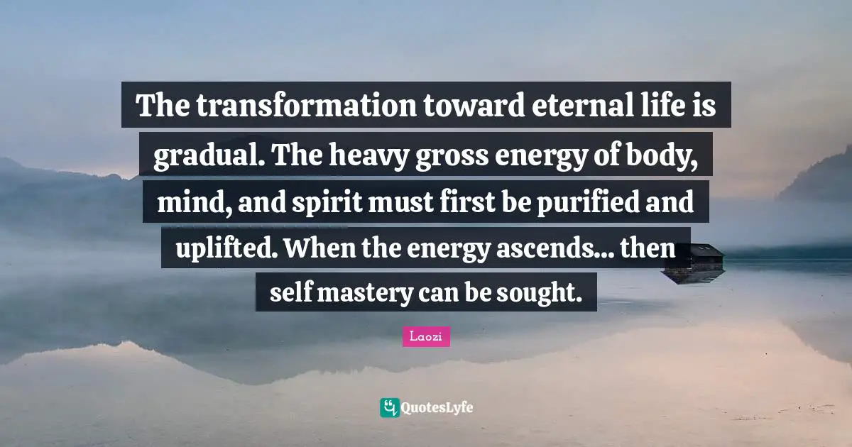 The transformation toward eternal life is gradual. The heavy gross energy of body, mind, and spirit must first be purified and uplifted. When the energy ascends... then self mastery can be sought.