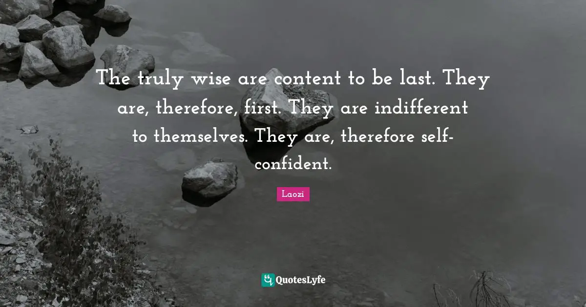 The truly wise are content to be last. They are, therefore, first. They are indifferent to themselves. They are, therefore self-confident.