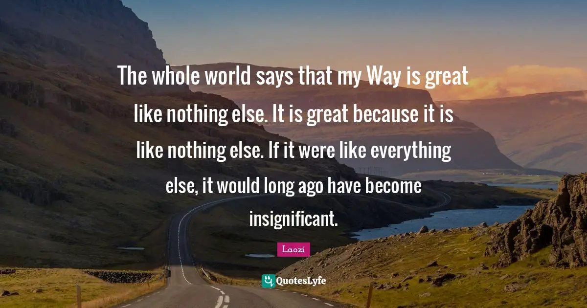 The whole world says that my Way is great like nothing else. It is great because it is like nothing else. If it were like everything else, it would long ago have become insignificant.