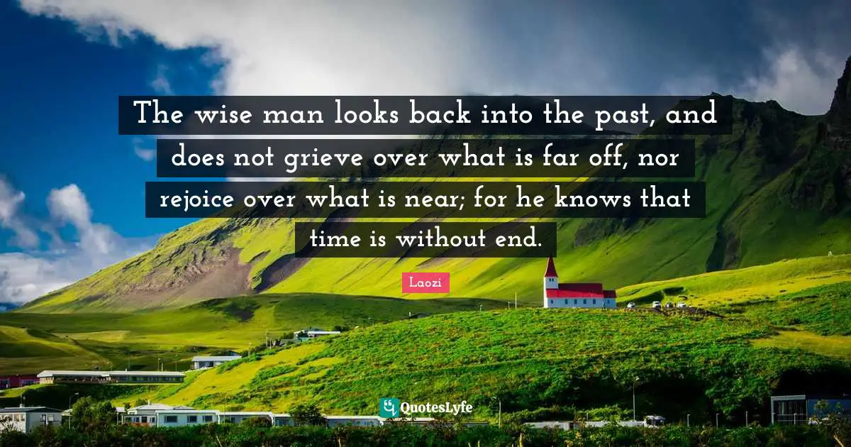 The wise man looks back into the past, and does not grieve over what is far off, nor rejoice over what is near; for he knows that time is without end.