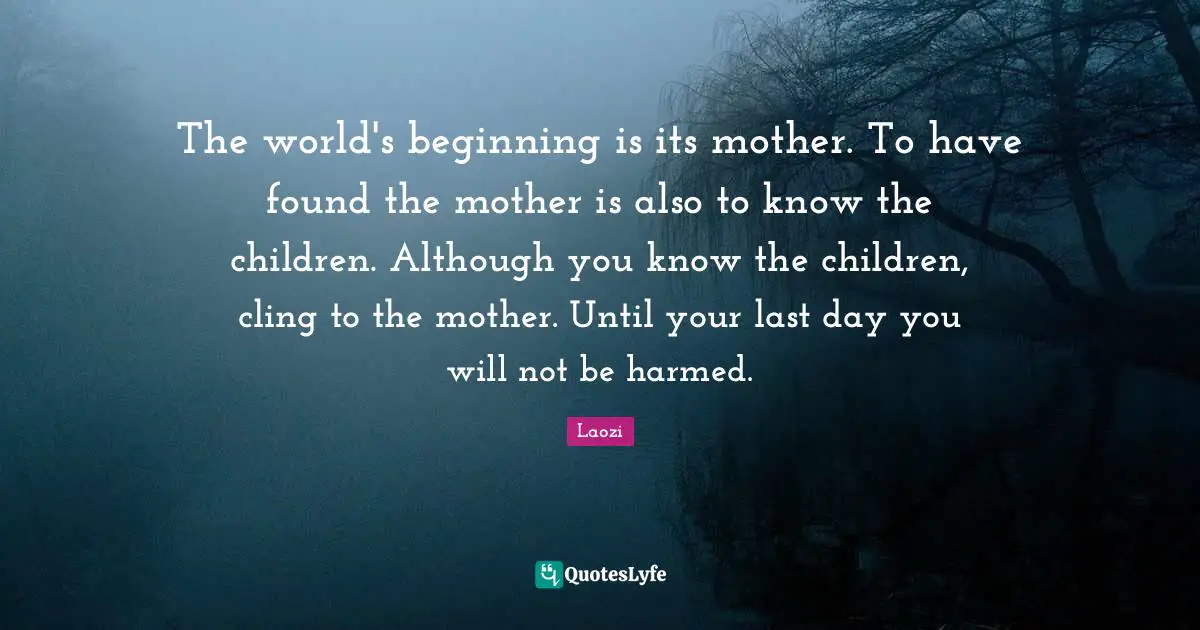 Last Quotes: "The world's beginning is its mother. To have found the mother is also to know the children. Although you know the children, cling to the mother. Until your last day you will not be harmed."