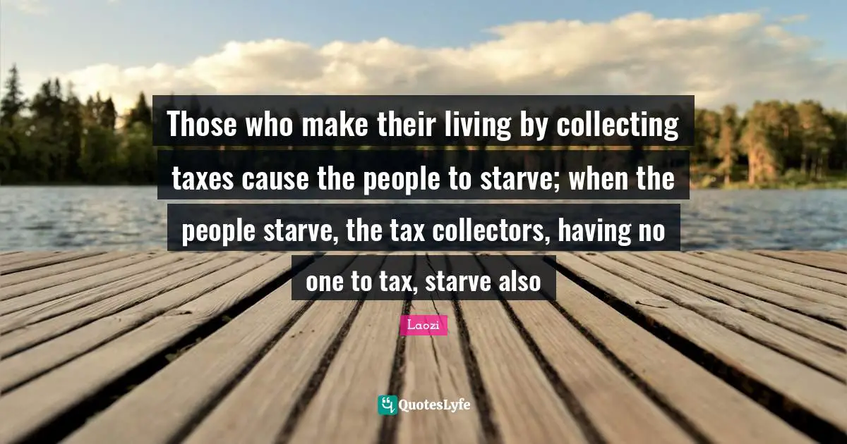 Those who make their living by collecting taxes cause the people to starve; when the people starve, the tax collectors, having no one to tax, starve also