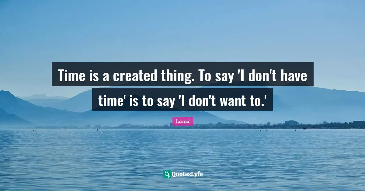 Time is a created thing. To say 'I don't have time' is to say 'I don't want to.'