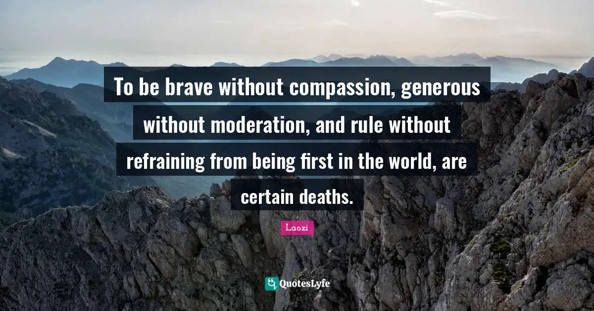To be brave without compassion, generous without moderation, and rule without refraining from being first in the world, are certain deaths.