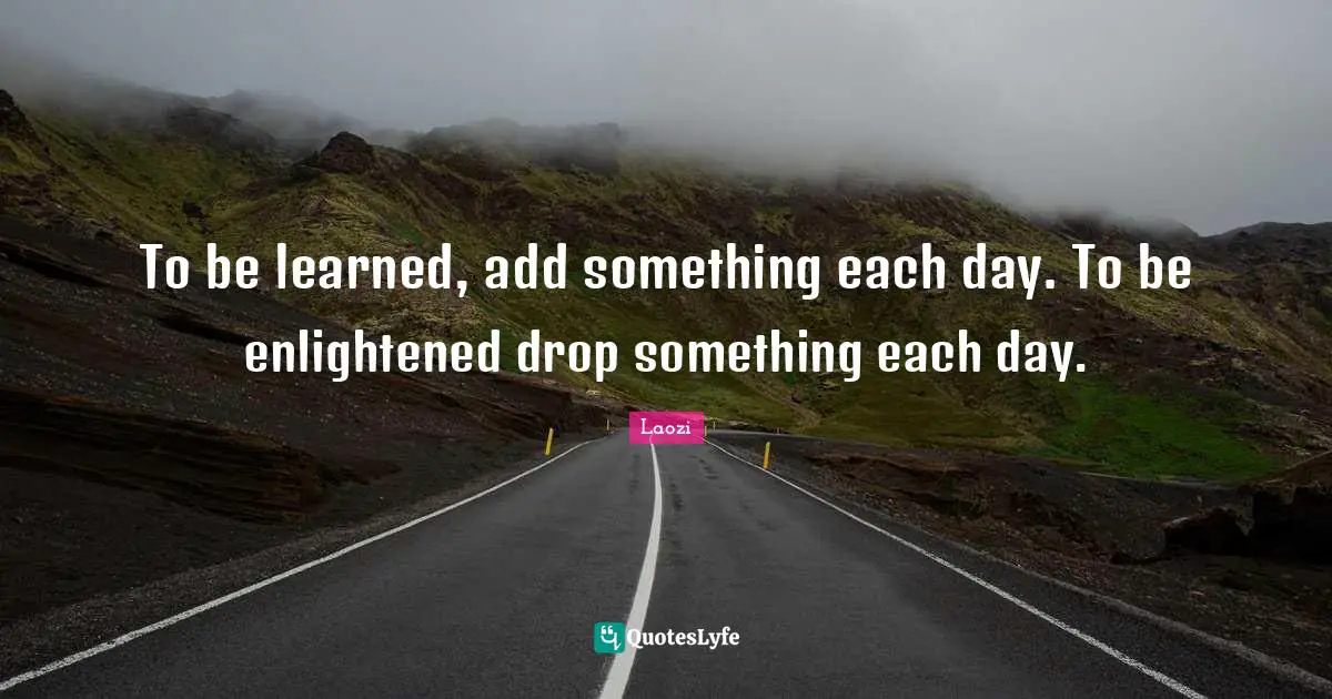 To be learned, add something each day. To be enlightened drop something each day.