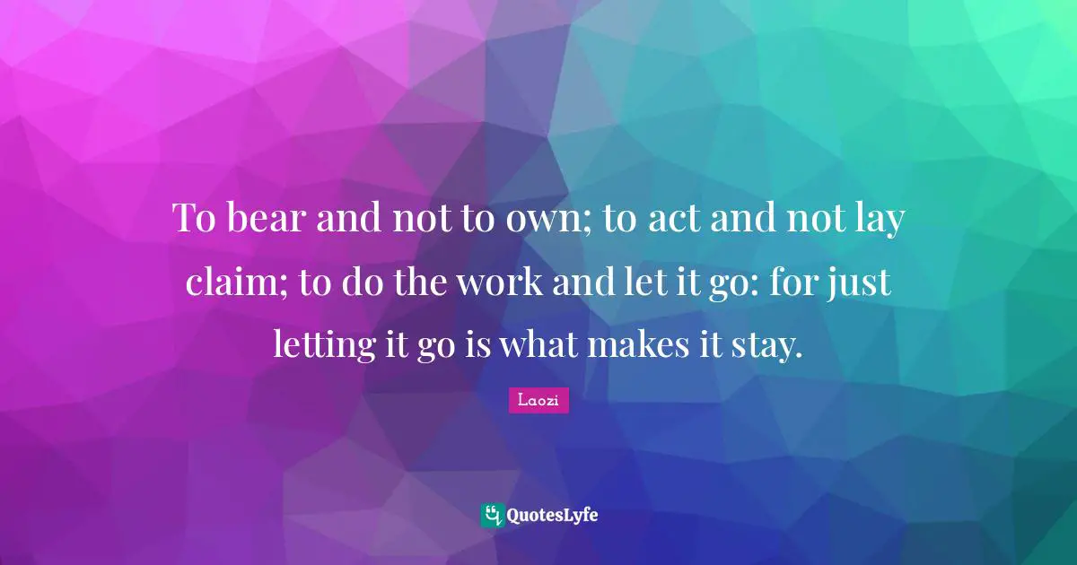 To bear and not to own; to act and not lay claim; to do the work and let it go: for just letting it go is what makes it stay.