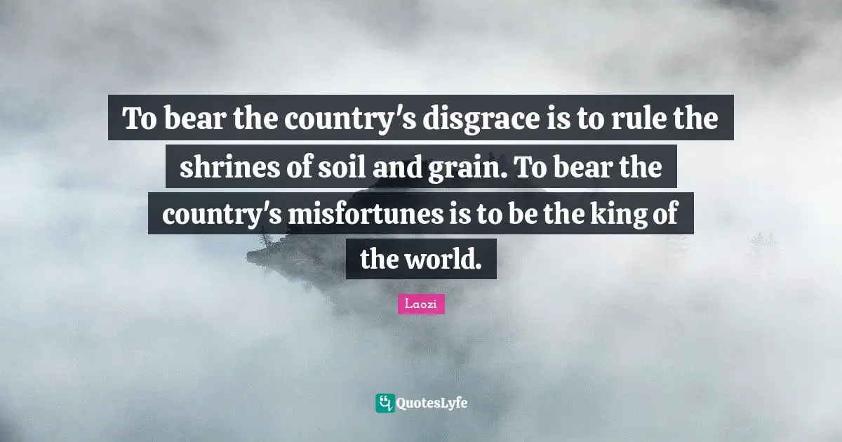 To bear the country's disgrace is to rule the shrines of soil and grain. To bear the country's misfortunes is to be the king of the world.