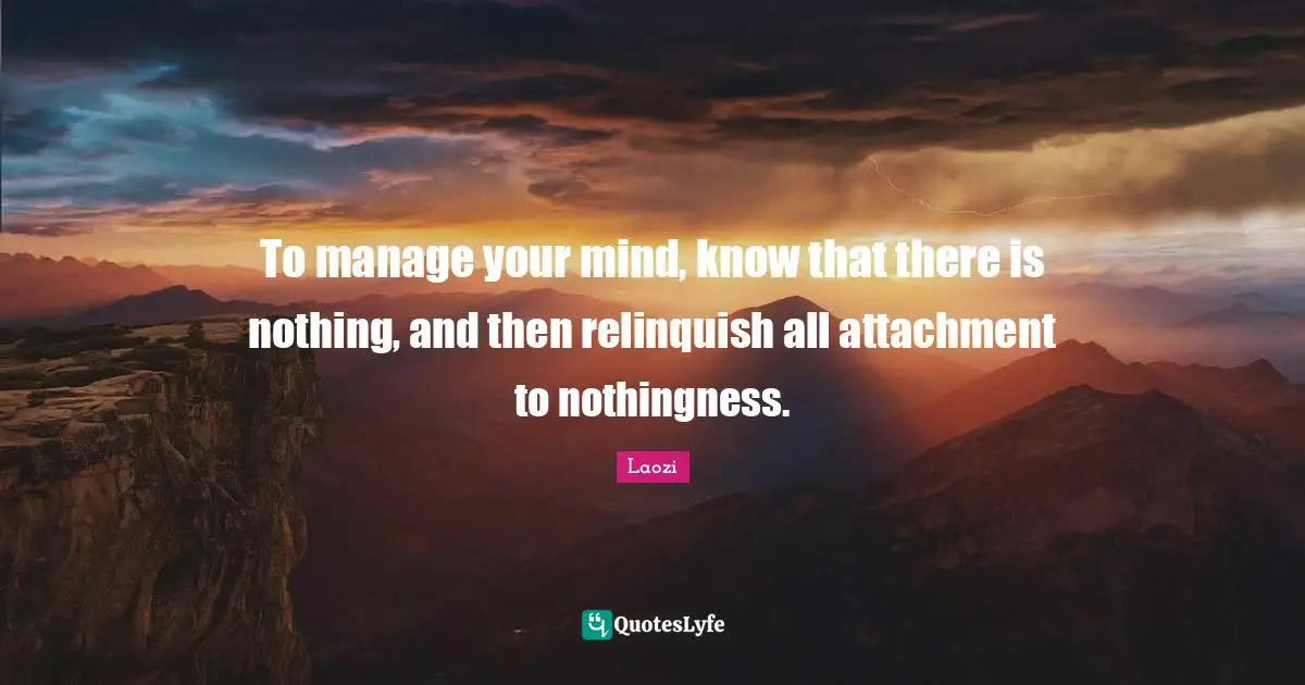 To manage your mind, know that there is nothing, and then relinquish all attachment to nothingness.