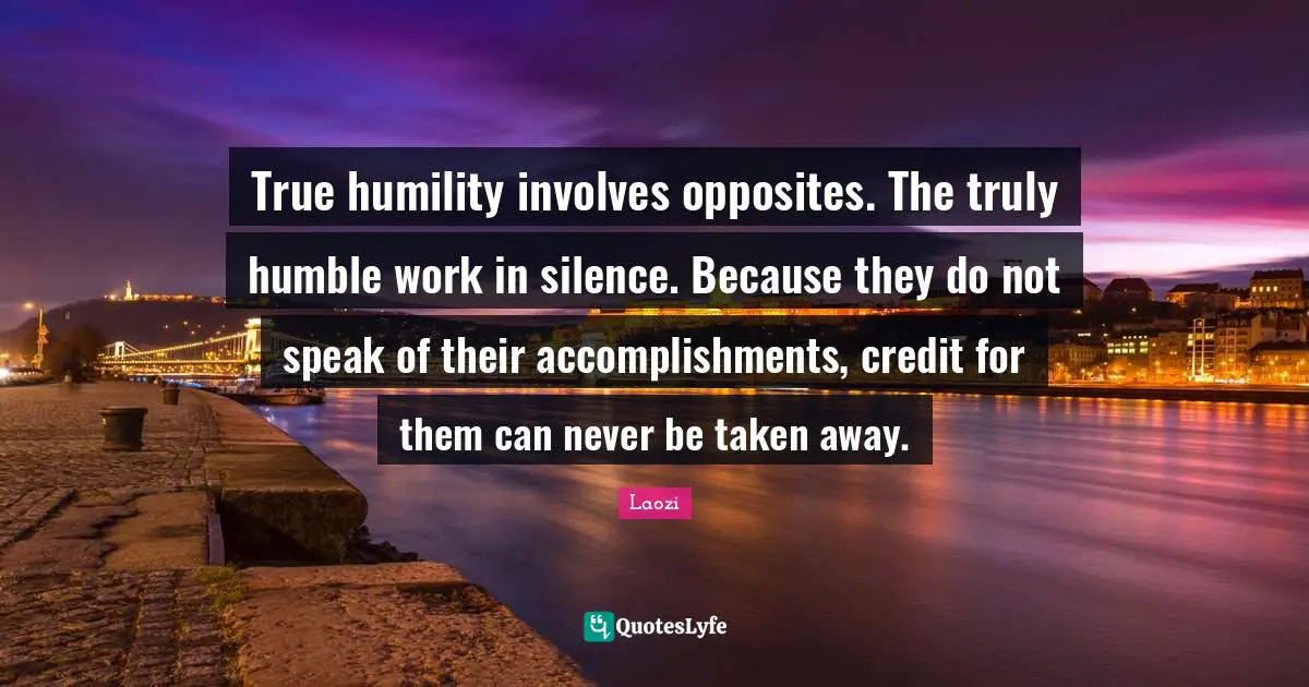 True humility involves opposites. The truly humble work in silence. Because they do not speak of their accomplishments, credit for them can never be taken away.