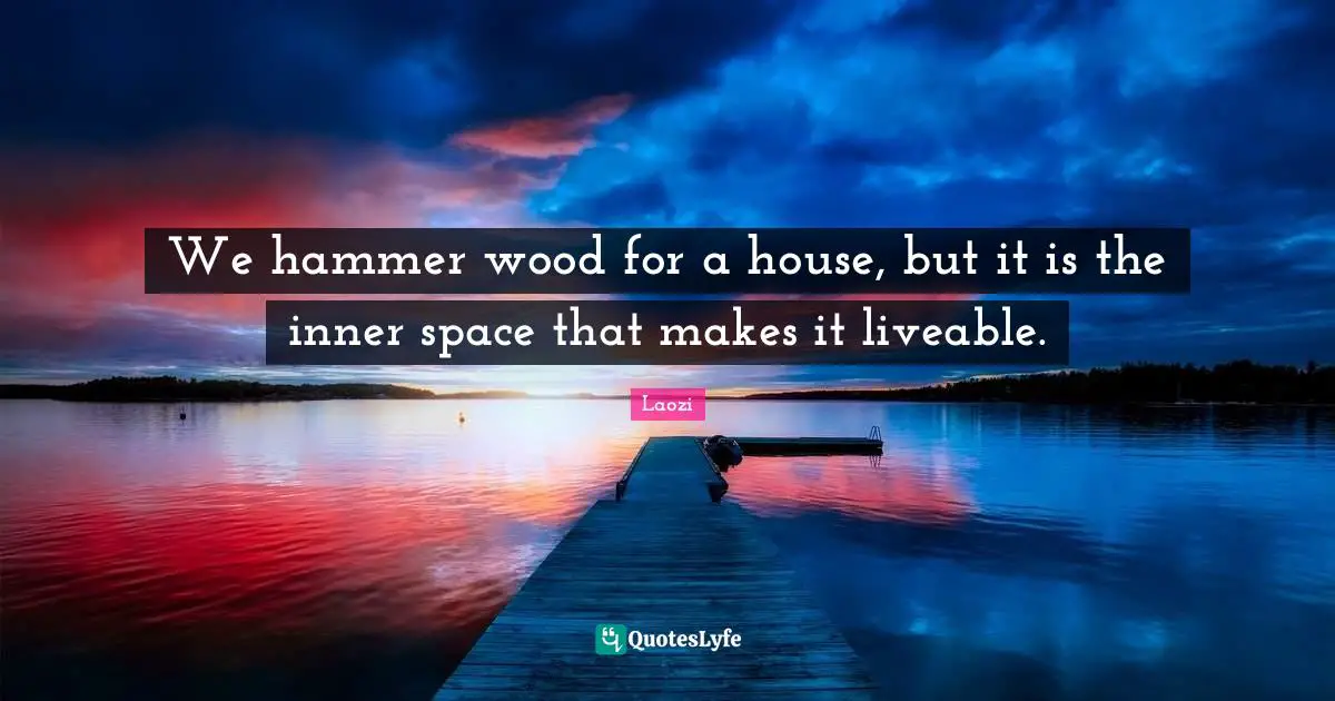 We hammer wood for a house, but it is the inner space that makes it liveable.