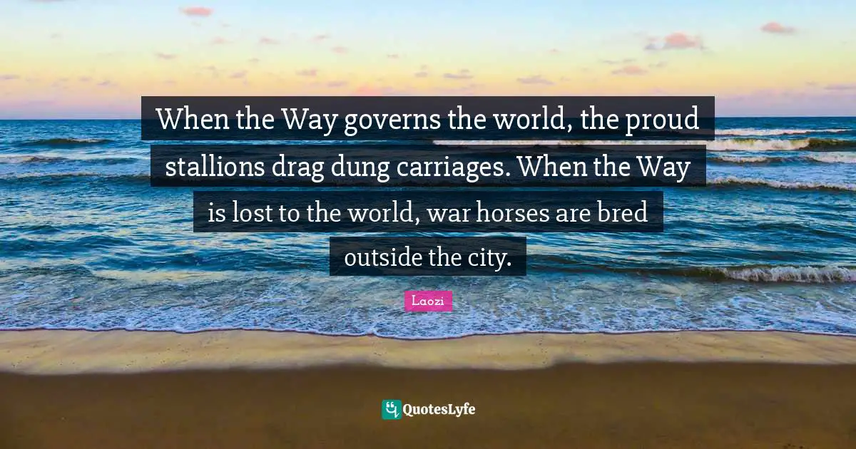 Carriages Quotes: "When the Way governs the world, the proud stallions drag dung carriages. When the Way is lost to the world, war horses are bred outside the city."