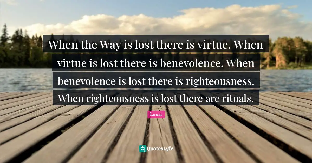 When the Way is lost there is virtue. When virtue is lost there is benevolence. When benevolence is lost there is righteousness. When righteousness is lost there are rituals.