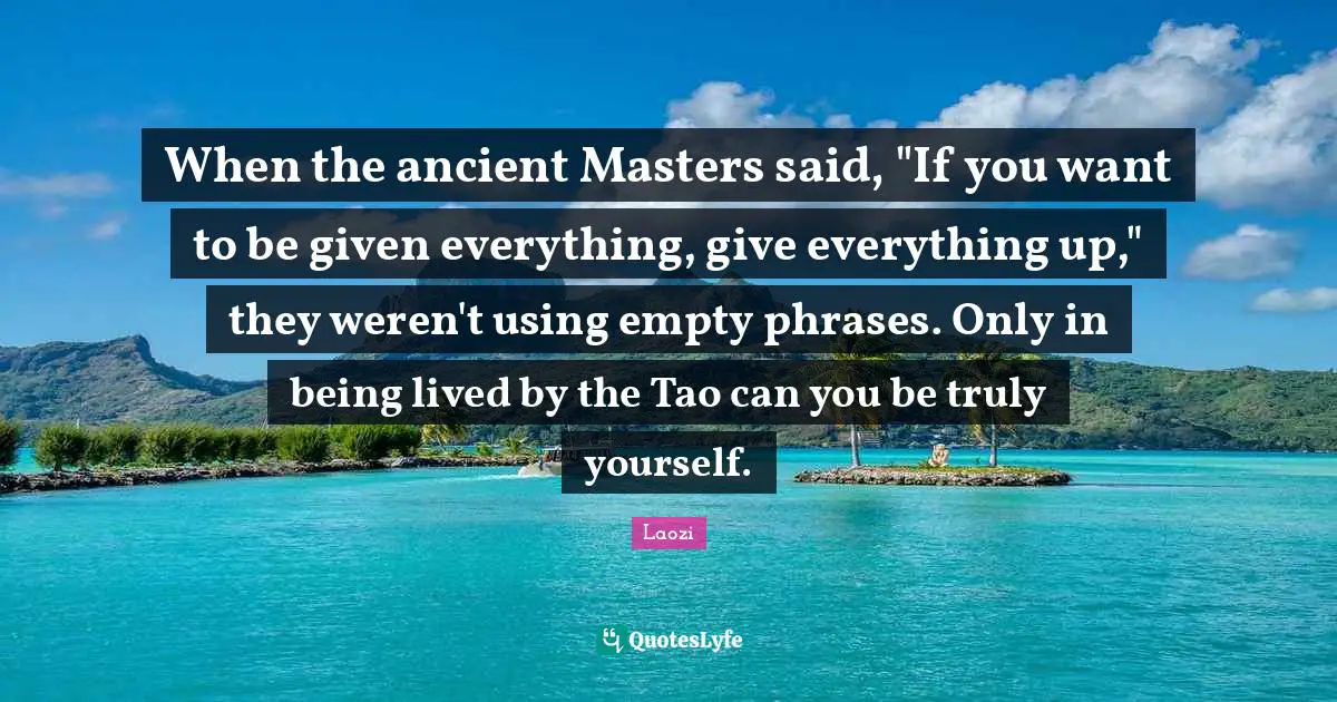 Laozi Quotes: "When the ancient Masters said, "If you want to be given everything, give everything up," they weren't using empty phrases. Only in being lived by the Tao can you be truly yourself."