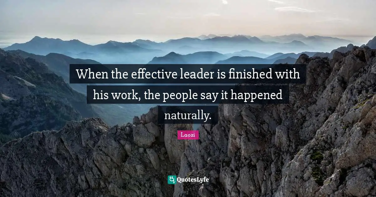When the effective leader is finished with his work, the people say it happened naturally.