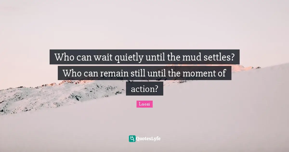 Who can wait quietly until the mud settles? Who can remain still until the moment of action?