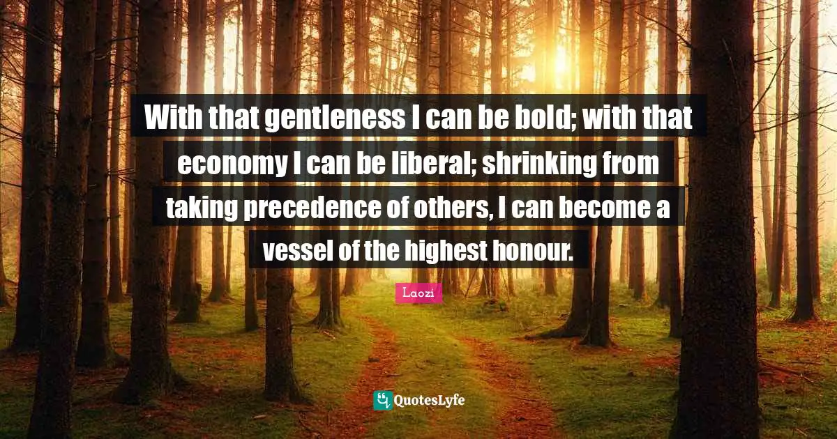 With that gentleness I can be bold; with that economy I can be liberal; shrinking from taking precedence of others, I can become a vessel of the highest honour.