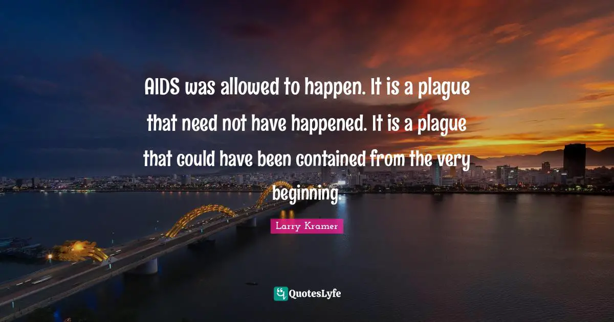 AIDS was allowed to happen. It is a plague that need not have happened. It is a plague that could have been contained from the very beginning.