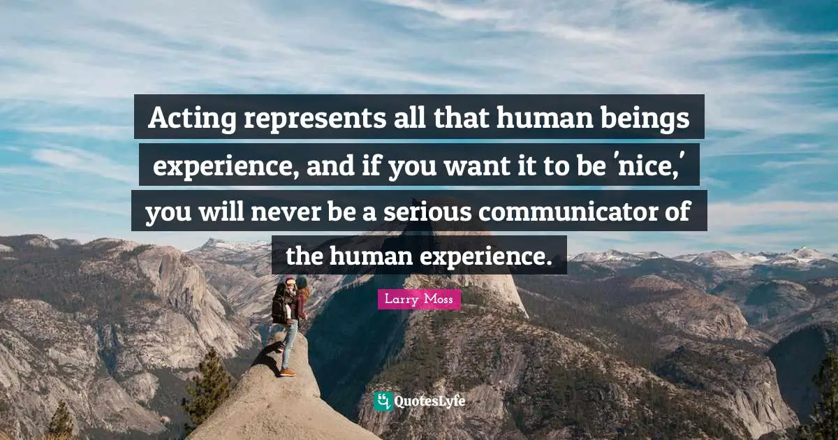 Acting represents all that human beings experience, and if you want it to be 'nice,' you will never be a serious communicator of the human experience.
