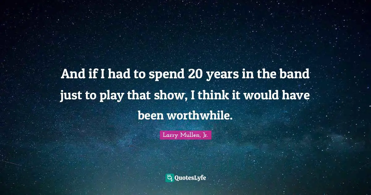 And if I had to spend 20 years in the band just to play that show, I think it would have been worthwhile.