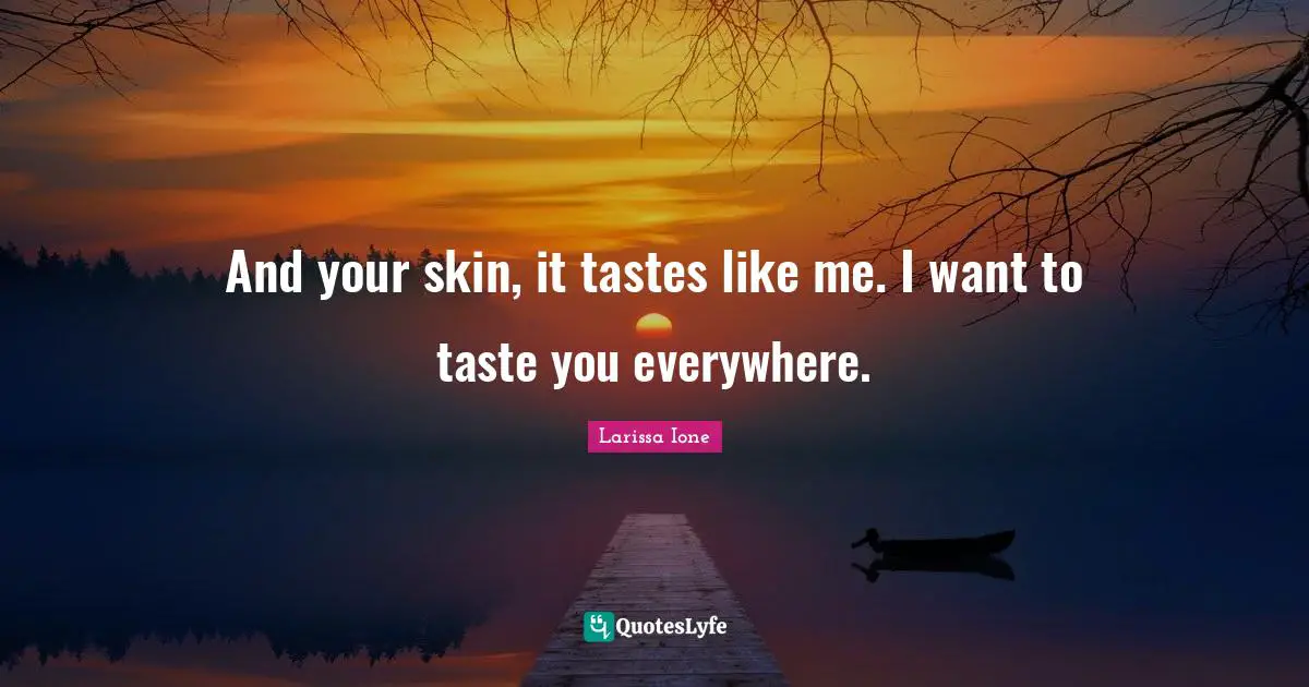 And your skin, it tastes like me. I want to taste you everywhere.