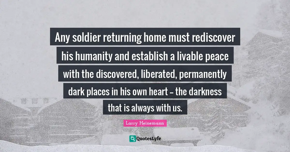 Any soldier returning home must rediscover his humanity and establish a livable peace with the discovered, liberated, permanently dark places in his own heart -- the darkness that is always with us.