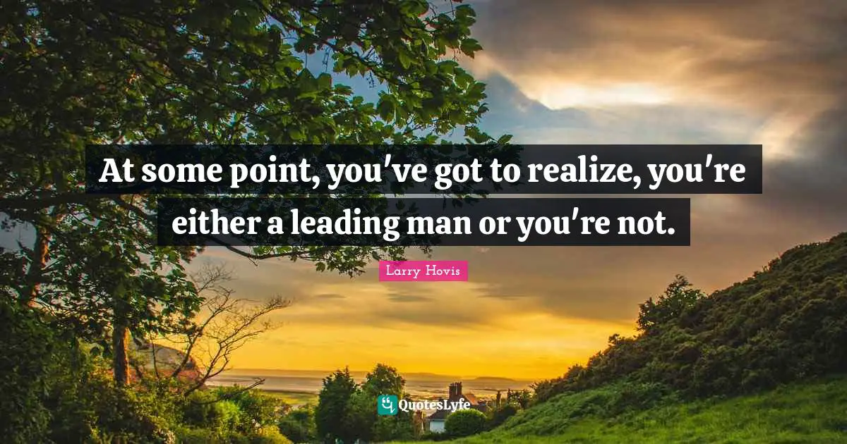 At some point, you've got to realize, you're either a leading man or you're not.