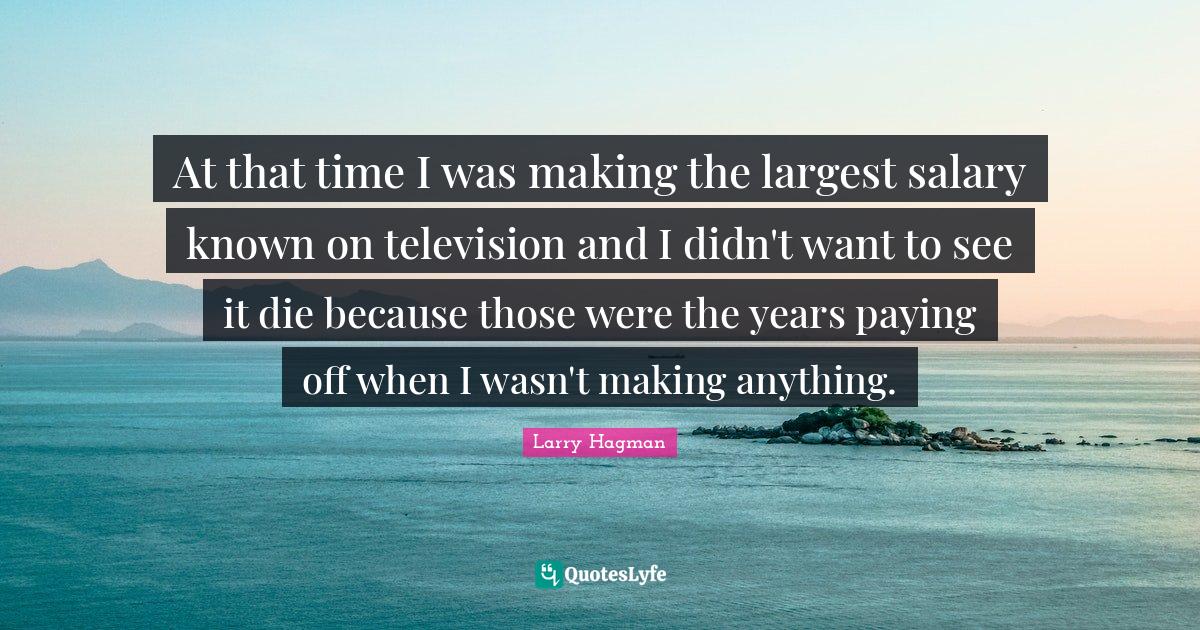 At that time I was making the largest salary known on television and I didn't want to see it die because those were the years paying off when I wasn't making anything.