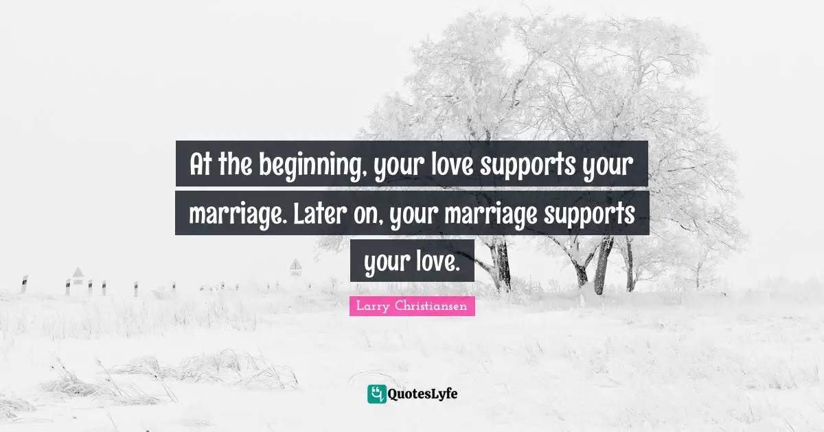 At the beginning, your love supports your marriage. Later on, your marriage supports your love.