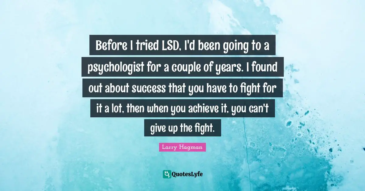 Before I tried LSD, I'd been going to a psychologist for a couple of years. I found out about success that you have to fight for it a lot, then when you achieve it, you can't give up the fight.