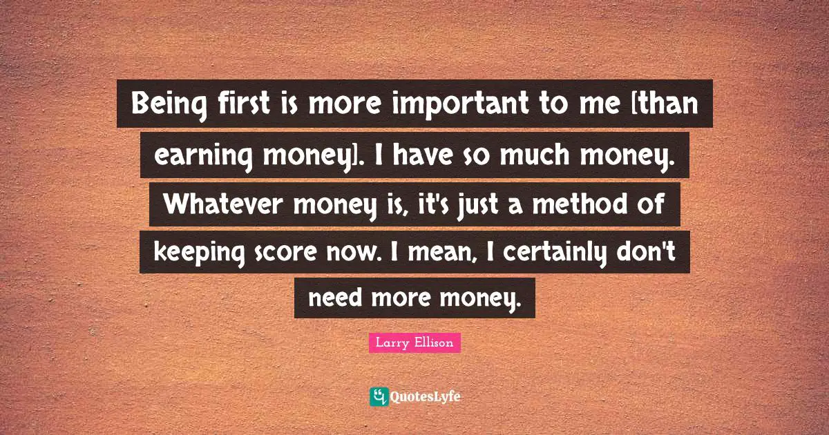 Being first is more important to me [than earning money]. I have so much money. Whatever money is, it's just a method of keeping score now. I mean, I certainly don't need more money.