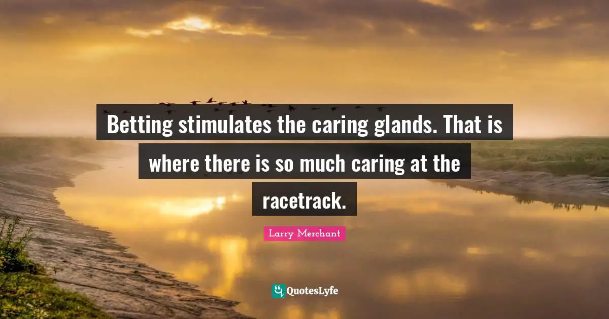 Betting stimulates the caring glands. That is where there is so much caring at the racetrack.
