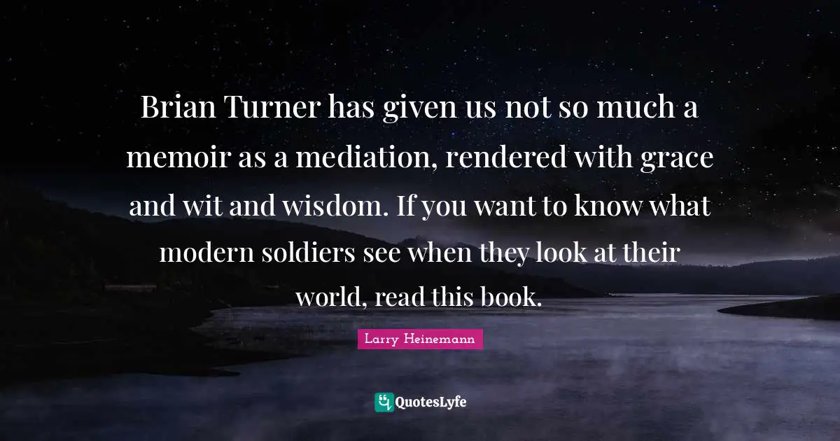 Brian Turner has given us not so much a memoir as a mediation, rendered with grace and wit and wisdom. If you want to know what modern soldiers see when they look at their world, read this book.