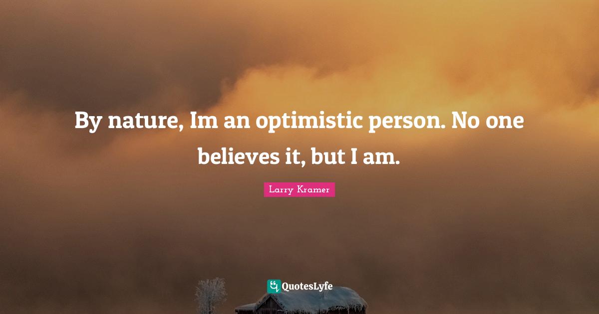 By nature, Im an optimistic person. No one believes it, but I am.