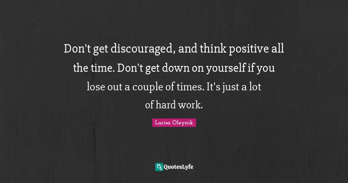 Don't get discouraged, and think positive all the time. Don't get down on yourself if you lose out a couple of times. It's just a lot of hard work.