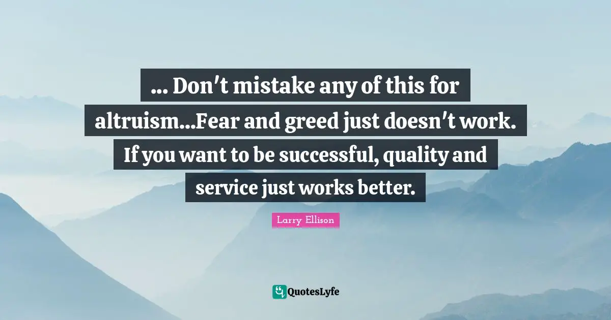 ... Don't mistake any of this for altruism...Fear and greed just doesn't work. If you want to be successful, quality and service just works better.