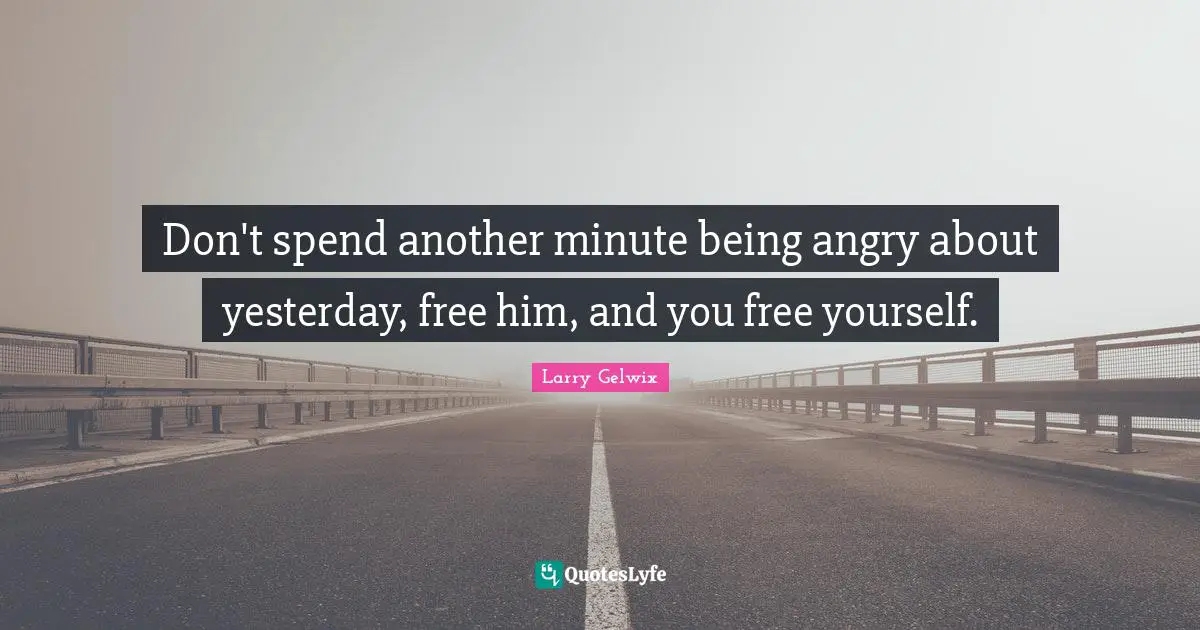 Don't spend another minute being angry about yesterday, free him, and you free yourself.
