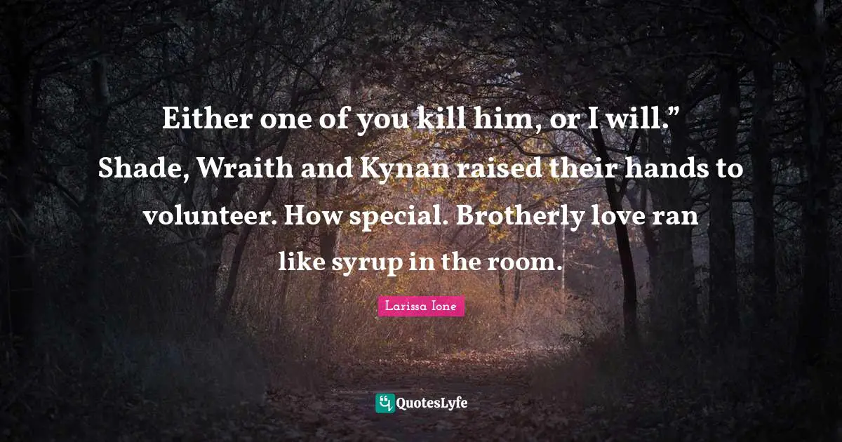 Either one of you kill him, or I will.” Shade, Wraith and Kynan raised their hands to volunteer. How special. Brotherly love ran like syrup in the room.