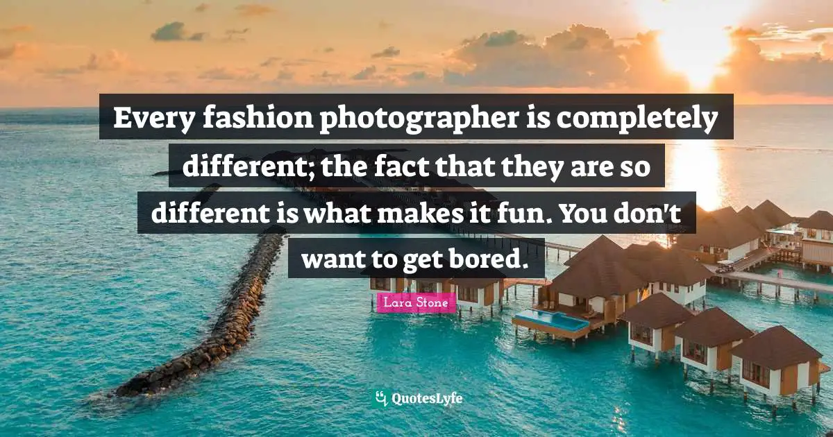 Every fashion photographer is completely different; the fact that they are so different is what makes it fun. You don't want to get bored.