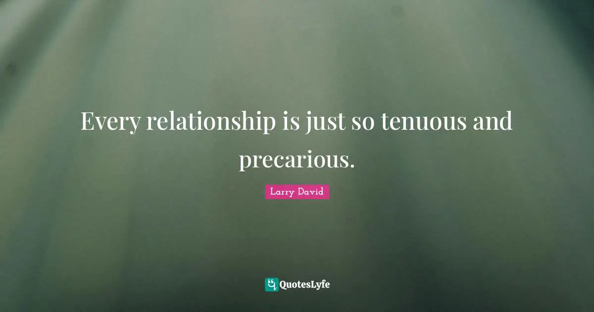 Every relationship is just so tenuous and precarious.