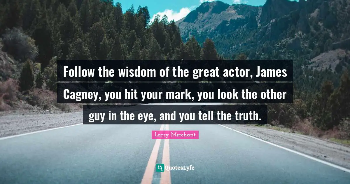 Follow the wisdom of the great actor, James Cagney, you hit your mark, you look the other guy in the eye, and you tell the truth.