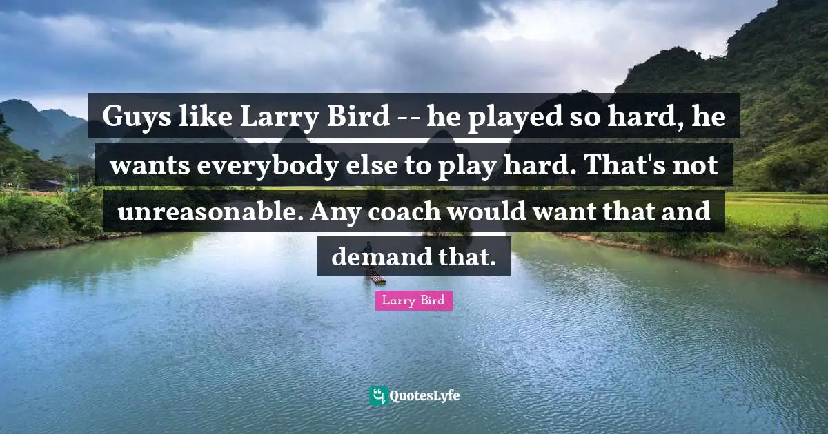 Guys like Larry Bird -- he played so hard, he wants everybody else to play hard. That's not unreasonable. Any coach would want that and demand that.