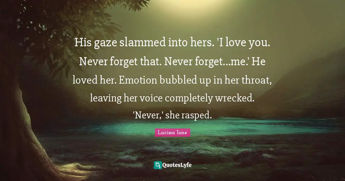 His gaze slammed into hers. 'I love you. Never forget that. Never forget...me.' He loved her. Emotion bubbled up in her throat, leaving her voice completely wrecked. 'Never,' she rasped.