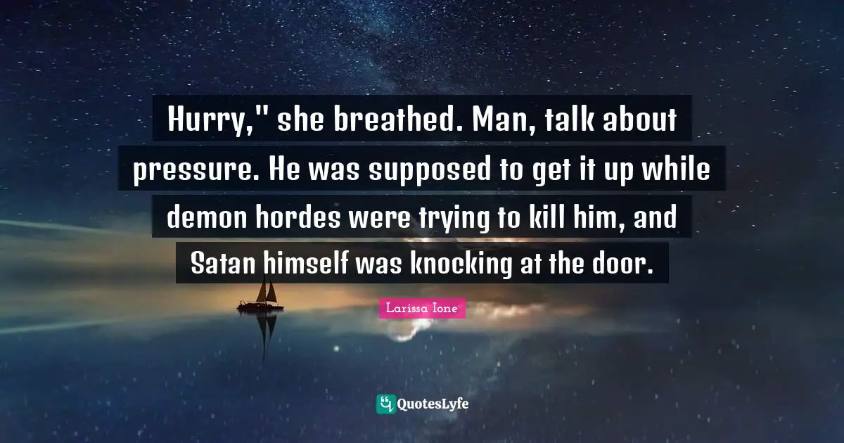 Hurry," she breathed. Man, talk about pressure. He was supposed to get it up while demon hordes were trying to kill him, and Satan himself was knocking at the door.