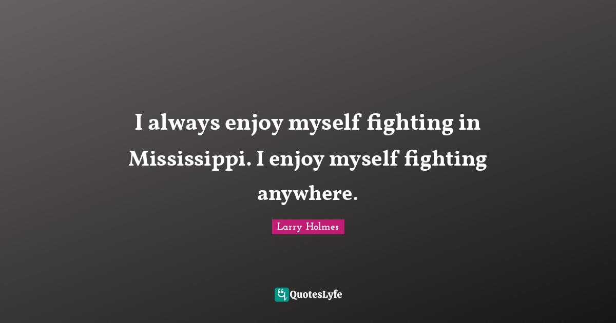 I always enjoy myself fighting in Mississippi. I enjoy myself fighting anywhere.