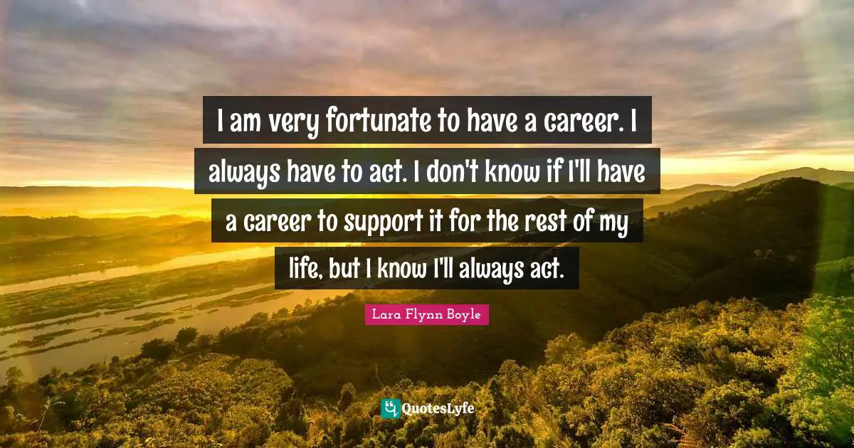 I am very fortunate to have a career. I always have to act. I don't know if I'll have a career to support it for the rest of my life, but I know I'll always act.